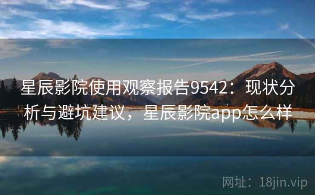 星辰影院使用观察报告9542：现状分析与避坑建议，星辰影院app怎么样