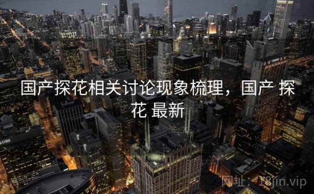 国产探花相关讨论现象梳理，国产 探花 最新