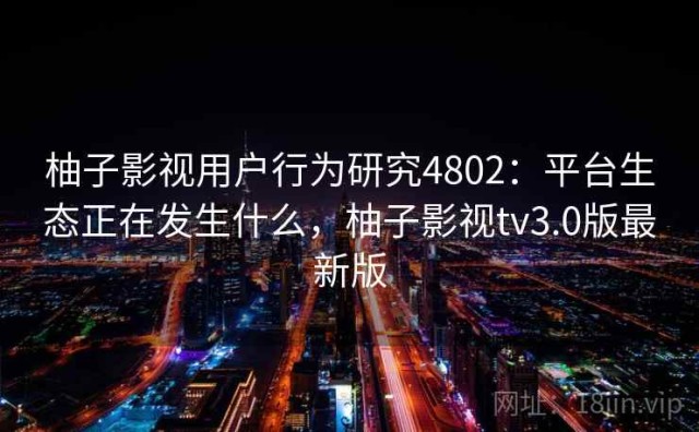 柚子影视用户行为研究4802：平台生态正在发生什么，柚子影视tv3.0版最新版