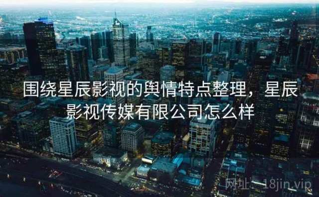 围绕星辰影视的舆情特点整理，星辰影视传媒有限公司怎么样