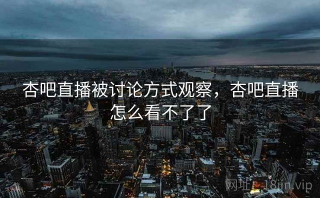 杏吧直播被讨论方式观察，杏吧直播怎么看不了了