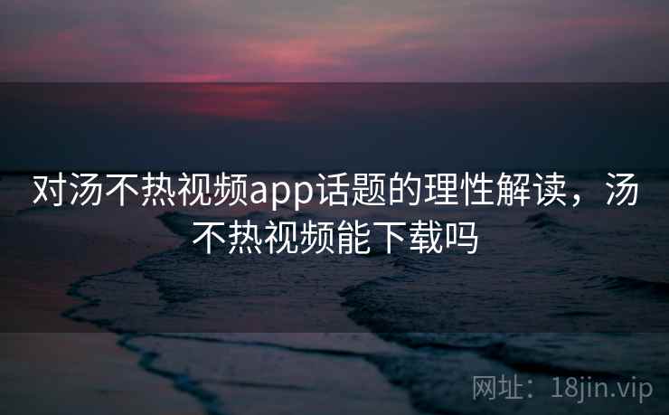 对汤不热视频app话题的理性解读，汤不热视频能下载吗