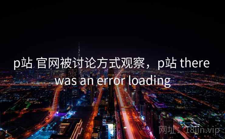 p站 官网被讨论方式观察，p站 there was an error loading