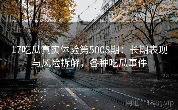 17吃瓜真实体验第5008期：长期表现与风险拆解，各种吃瓜事件