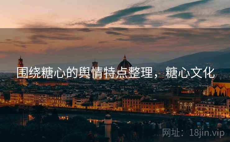 围绕糖心的舆情特点整理，糖心文化