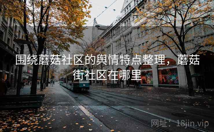 围绕蘑菇社区的舆情特点整理,蘑菇街社区在哪里 围绕蘑菇社区的舆情特点整理,蘑菇街社区在哪里