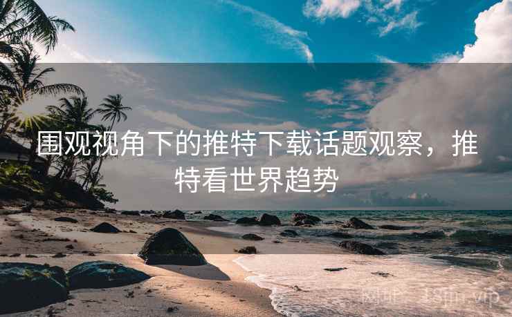 围观视角下的推特下载话题观察，推特看世界趋势