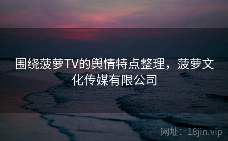 围绕菠萝TV的舆情特点整理，菠萝文化传媒有限公司