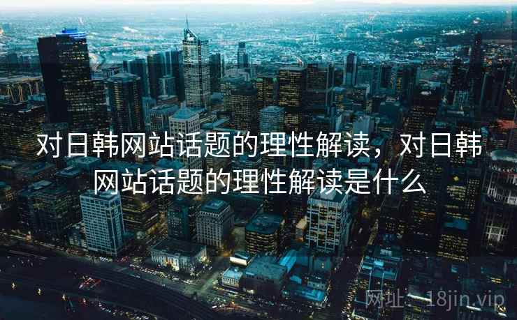 对日韩网站话题的理性解读,对日韩网站话题的理性解读是什么 对日韩网站话题的理性解读,对日韩网站话题的理性解读是什么
