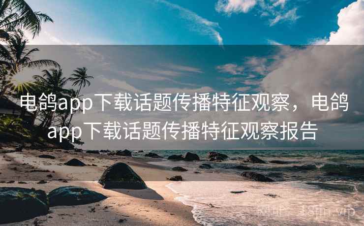 电鸽app下载话题传播特征观察，电鸽app下载话题传播特征观察报告
