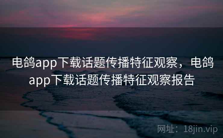 电鸽app下载话题传播特征观察，电鸽app下载话题传播特征观察报告