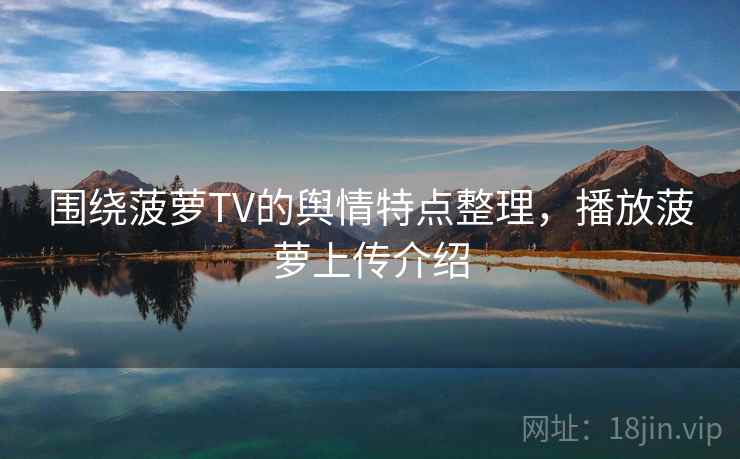 围绕菠萝TV的舆情特点整理，播放菠萝上传介绍