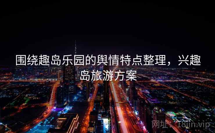 围绕趣岛乐园的舆情特点整理，兴趣岛旅游方案