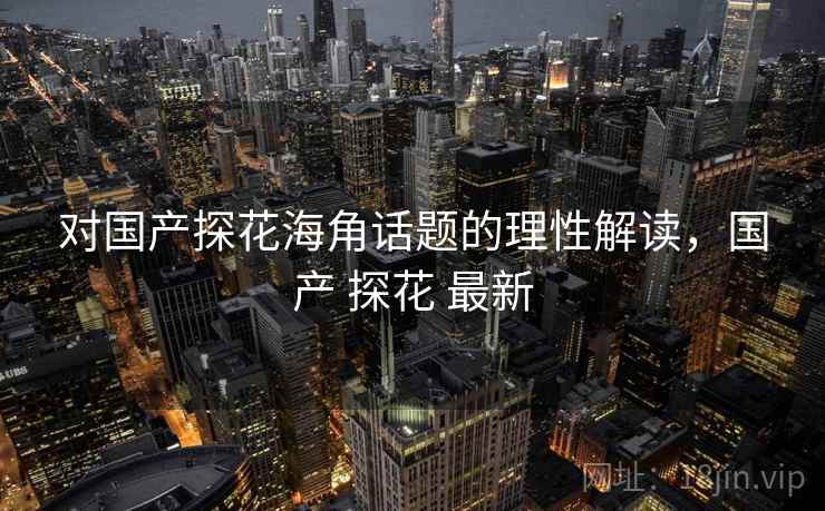 对国产探花海角话题的理性解读，国产 探花 最新