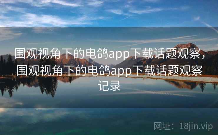 围观视角下的电鸽app下载话题观察，围观视角下的电鸽app下载话题观察记录