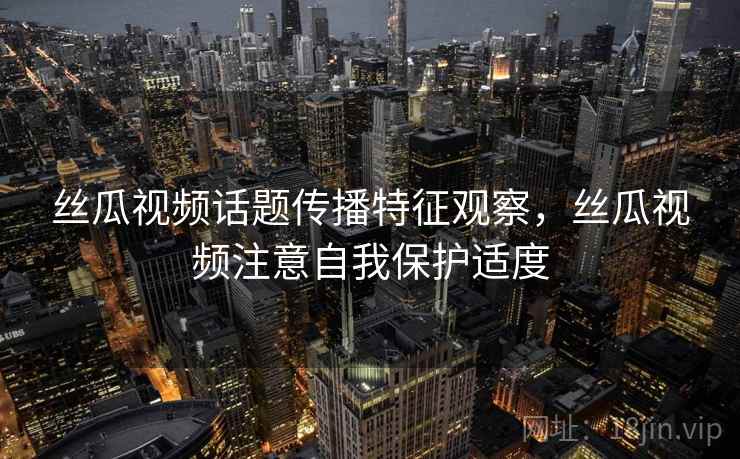丝瓜视频话题传播特征观察，丝瓜视频注意自我保护适度