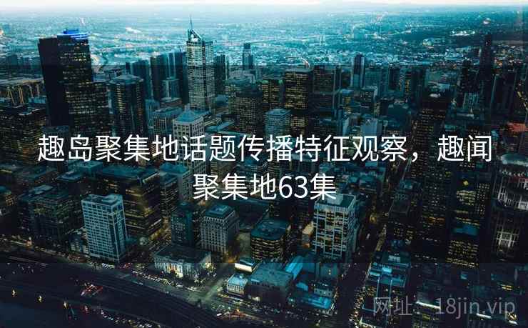 趣岛聚集地话题传播特征观察，趣闻聚集地63集