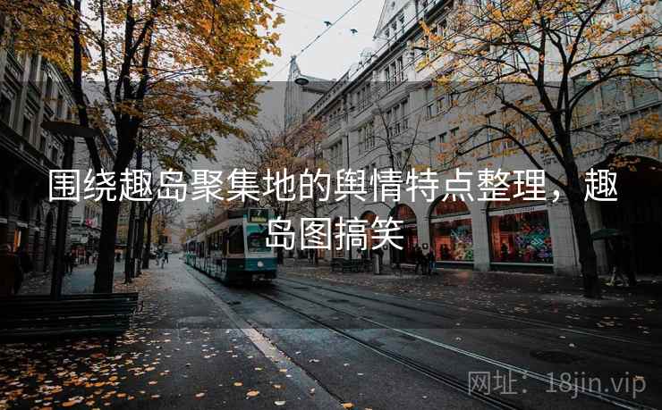 围绕趣岛聚集地的舆情特点整理，趣岛图搞笑