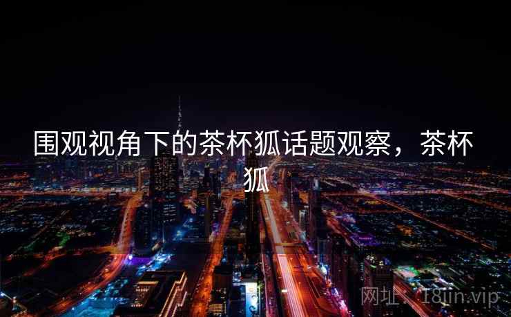 围观视角下的茶杯狐话题观察，茶杯 狐