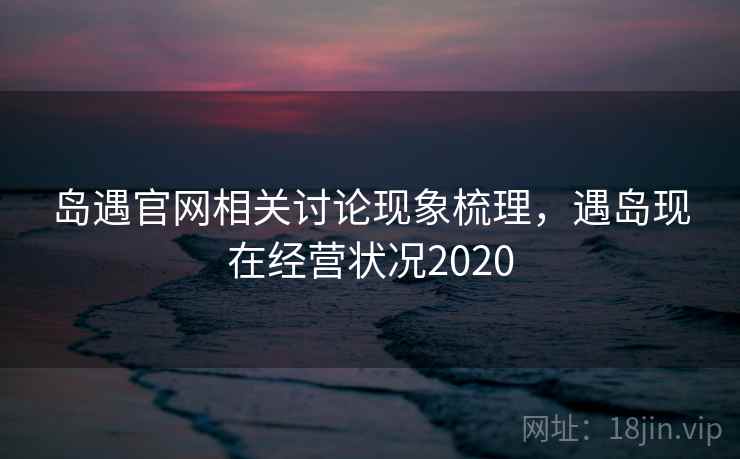 岛遇官网相关讨论现象梳理，遇岛现在经营状况2020