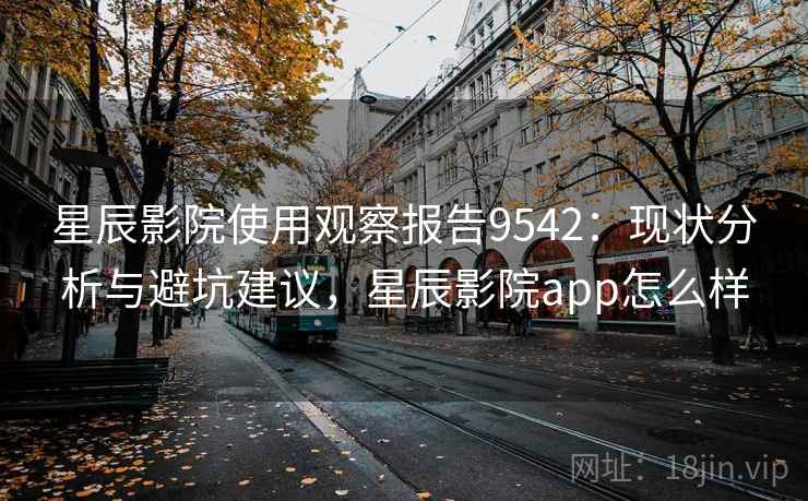 星辰影院使用观察报告9542：现状分析与避坑建议，星辰影院app怎么样