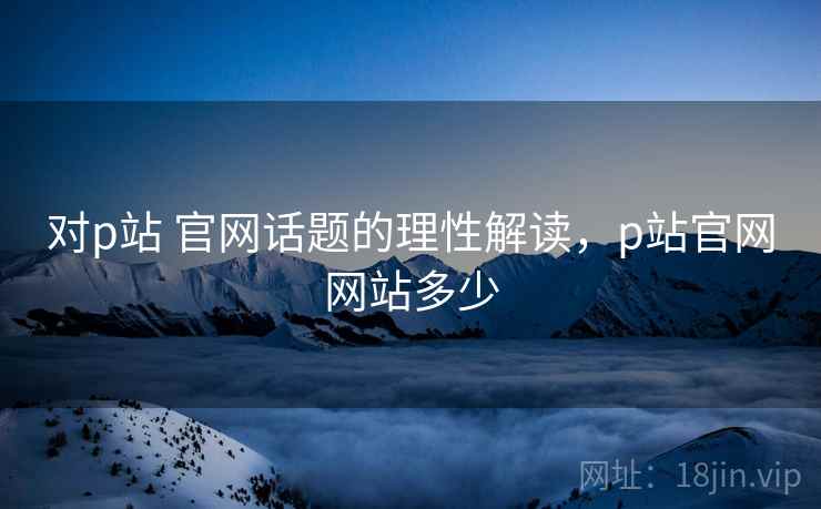 对p站 官网话题的理性解读，p站官网网站多少