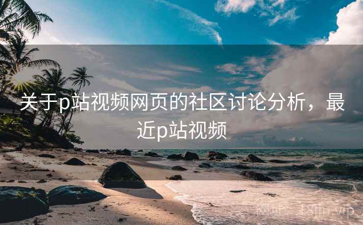 关于p站视频网页的社区讨论分析，最近p站视频