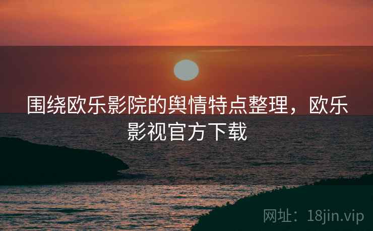 围绕欧乐影院的舆情特点整理，欧乐影视官方下载