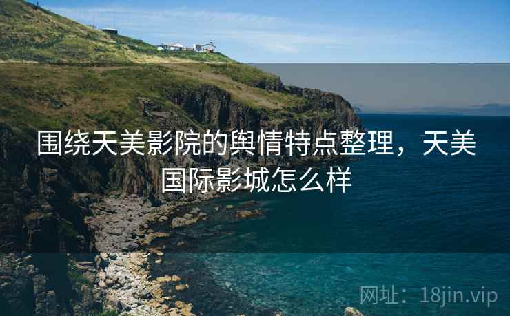 围绕天美影院的舆情特点整理，天美国际影城怎么样