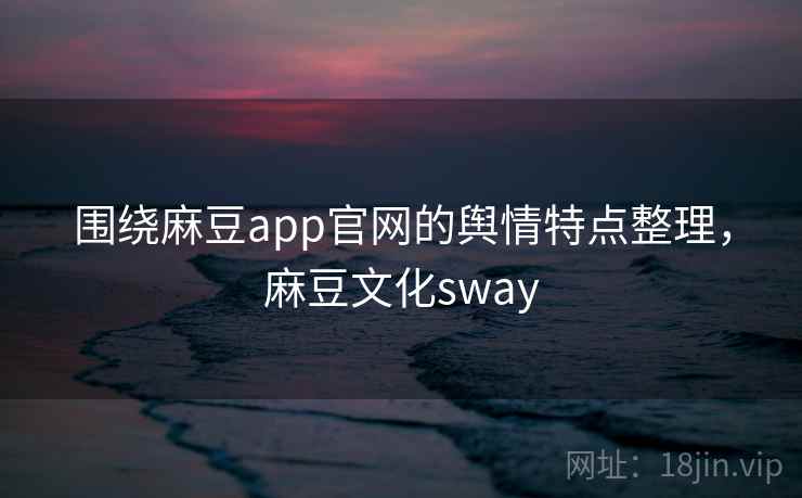 围绕麻豆app官网的舆情特点整理，麻豆文化sway