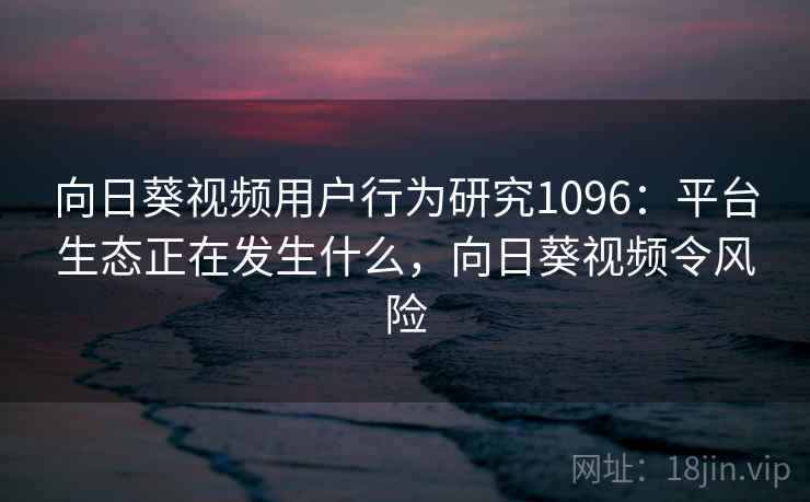 向日葵视频用户行为研究1096：平台生态正在发生什么，向日葵视频令风险