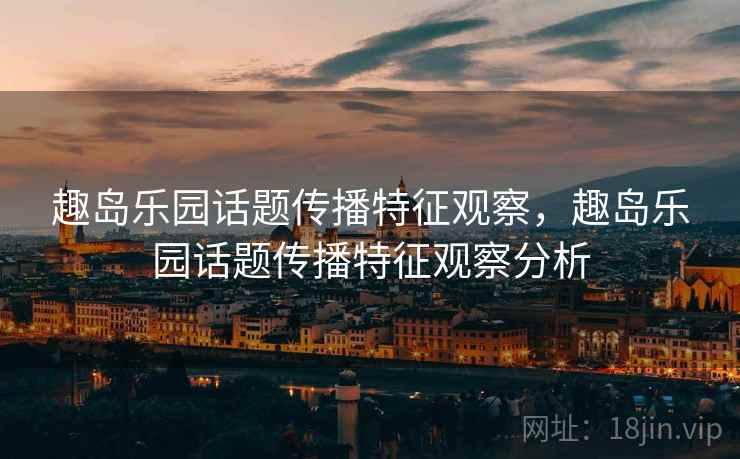 趣岛乐园话题传播特征观察,趣岛乐园话题传播特征观察分析 趣岛乐园话题传播特征观察,趣岛乐园话题传播特征观察分析