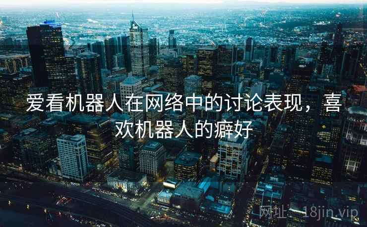 爱看机器人在网络中的讨论表现,喜欢机器人的癖好 爱看机器人在网络中的讨论表现,喜欢机器人的癖好