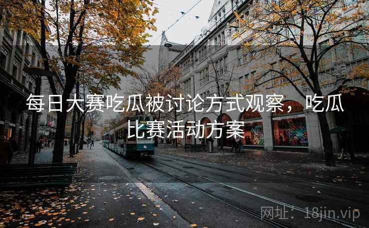 每日大赛吃瓜被讨论方式观察,吃瓜比赛活动方案 每日大赛吃瓜被讨论方式观察,吃瓜比赛活动方案