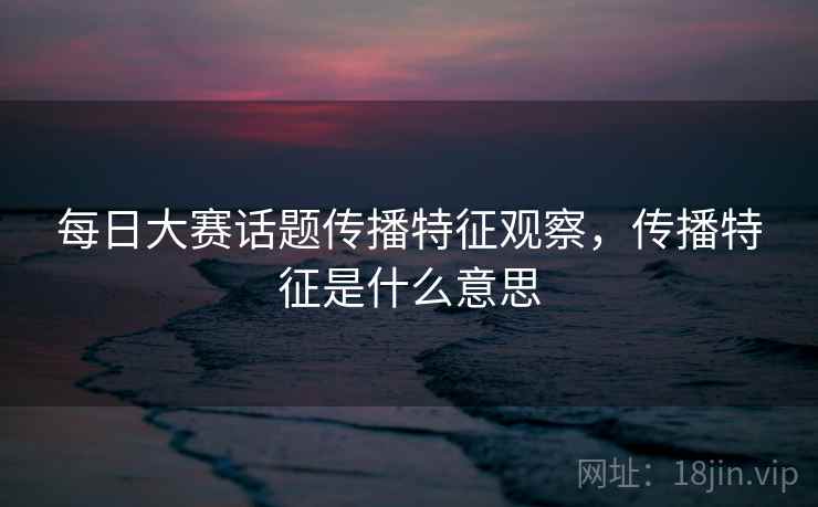 每日大赛话题传播特征观察,传播特征是什么意思 每日大赛话题传播特征观察,传播特征是什么意思