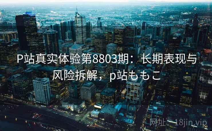 P站真实体验第8803期：长期表现与风险拆解，p站ももこ