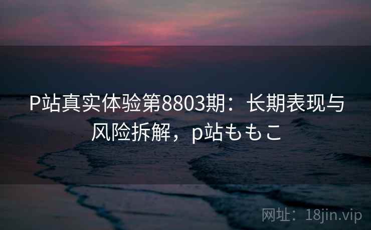 P站真实体验第8803期：长期表现与风险拆解，p站ももこ