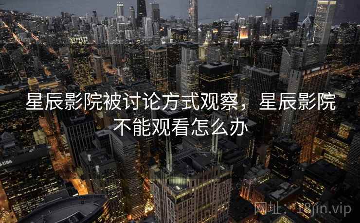 星辰影院被讨论方式观察,星辰影院不能观看怎么办 星辰影院被讨论方式观察,星辰影院不能观看怎么办