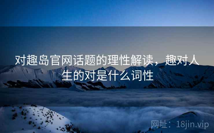对趣岛官网话题的理性解读，趣对人生的对是什么词性
