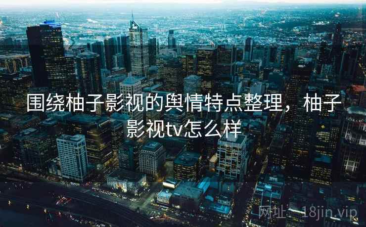 围绕柚子影视的舆情特点整理,柚子影视tv怎么样 围绕柚子影视的舆情特点整理,柚子影视tv怎么样