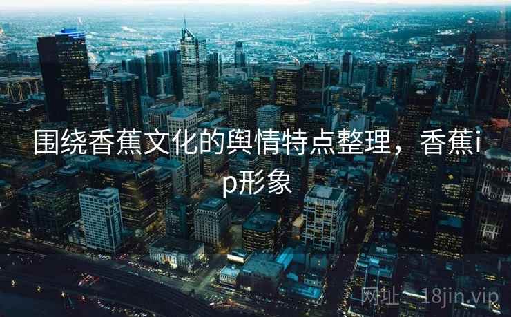 围绕香蕉文化的舆情特点整理,香蕉ip形象 围绕香蕉文化的舆情特点整理,香蕉ip形象
