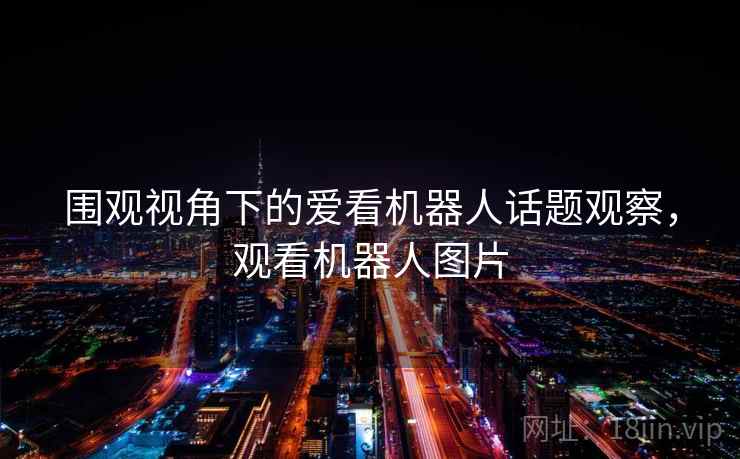 围观视角下的爱看机器人话题观察,观看机器人图片 围观视角下的爱看机器人话题观察,观看机器人图片