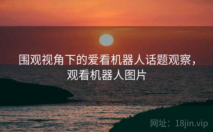 围观视角下的爱看机器人话题观察,观看机器人图片 围观视角下的爱看机器人话题观察,观看机器人图片