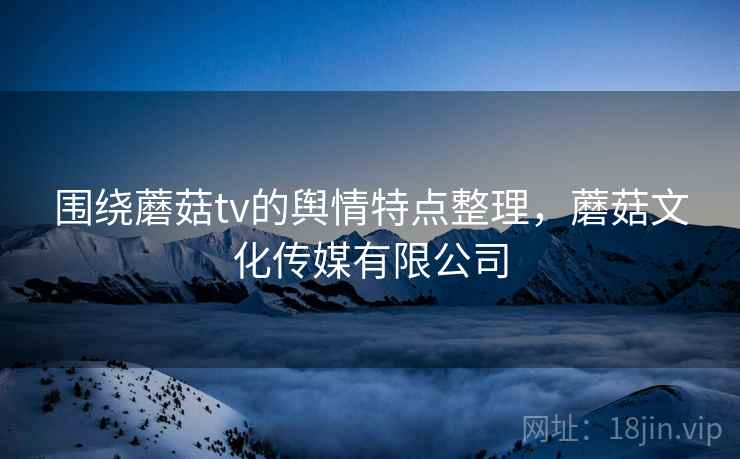 围绕蘑菇tv的舆情特点整理,蘑菇文化传媒有限公司 围绕蘑菇tv的舆情特点整理,蘑菇文化传媒有限公司