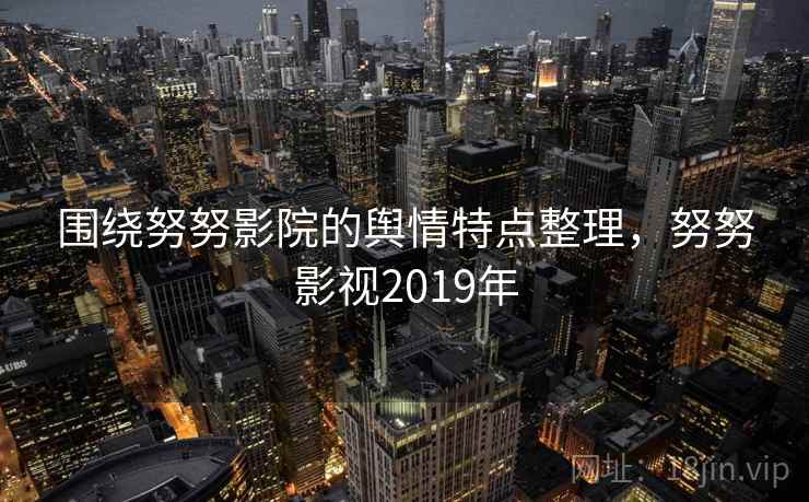围绕努努影院的舆情特点整理，努努影视2019年