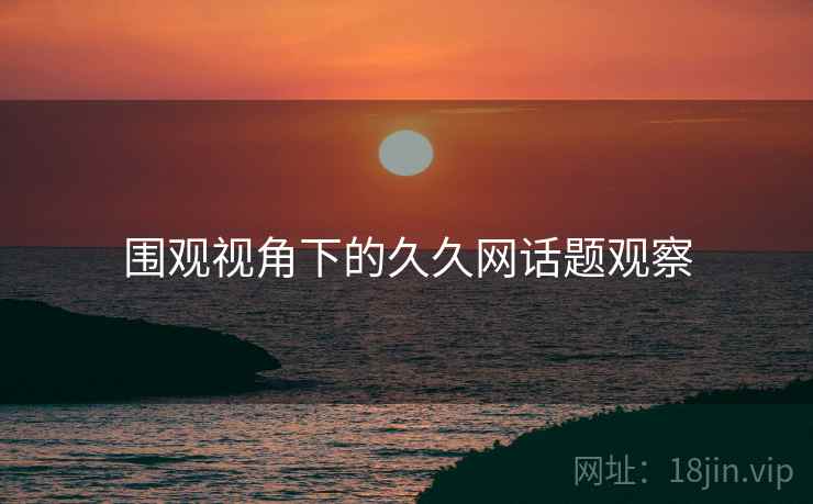 围观视角下的久久网话题观察 围观视角下的久久网话题观察