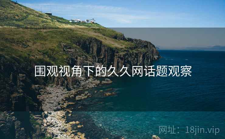 围观视角下的久久网话题观察 围观视角下的久久网话题观察