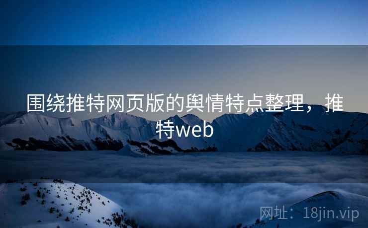 围绕推特网页版的舆情特点整理,推特web 围绕推特网页版的舆情特点整理,推特web