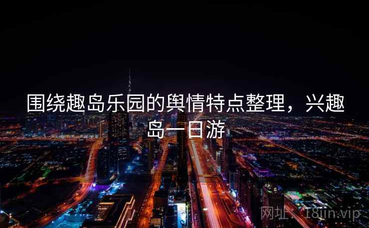 围绕趣岛乐园的舆情特点整理，兴趣岛一日游