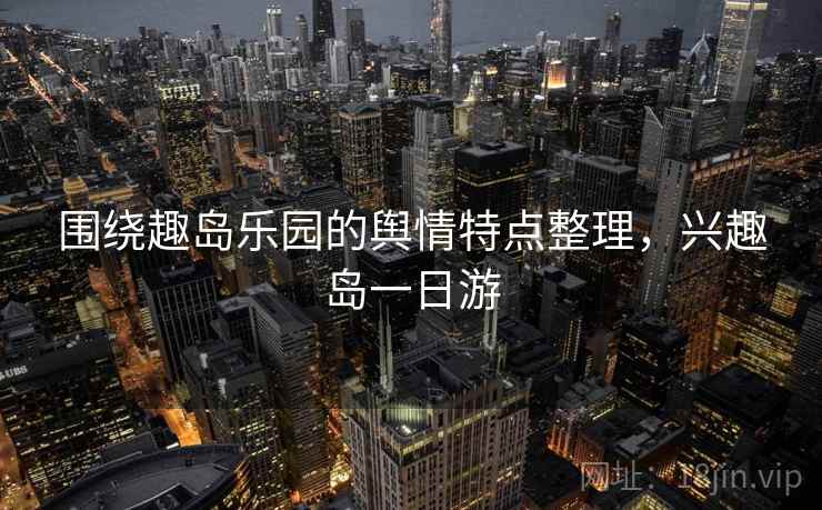 围绕趣岛乐园的舆情特点整理,兴趣岛一日游 围绕趣岛乐园的舆情特点整理,兴趣岛一日游